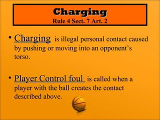 • ChargingCharging is illegal personal contact caused
by pushing or moving into an opponent’s
torso.
• Player Control foulPlayer Control foul is called when a
player with the ball creates the contact
described above.
ChargingCharging
Rule 4 Sect. 7 Art. 2
 