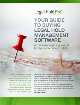 This Guide walks you through the process, from developing
requirements and budgeting, to building a sound business
case for management and gaining approval from IT. Every
step can be daunting, but we will show you what has worked
for many who have come before you.
Now take the first step in taming your legal preservation so
that you can have the peace of mind from knowing you have
a rock-solid, defensible process that frees you up to focus on
the important stuff.
Let’s get started.
If you’re new to buying software
systems, we understand the
process can feel a bit daunting. This
7-Step Guide is built from our many
experiences of working with people
just like you. By knowing what to
expect, you will be better prepared
to navigate the internal processes
and set realistic timelines – which will
mean a lot less frustration for you.
YOUR GUIDE
TO BUYING
LEGAL HOLD
MANAGEMENT
SOFTWARE
A roadmap to getting your lit
hold process under control.
 