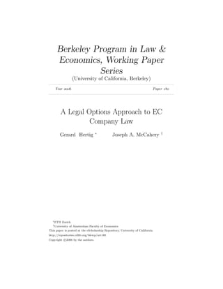 Berkeley Program in Law &
      Economics, Working Paper
                Series
                  (University of California, Berkeley)
    Year                                                                 Paper 




         A Legal Options Approach to EC
                  Company Law
                                   ∗                                             †
        Gerard Hertig                          Joseph A. McCahery




  ∗ ETH  Zurich
   † Universityof Amsterdam Faculty of Economics
This paper is posted at the eScholarship Repository, University of California.
http://repositories.cdlib.org/blewp/art180
Copyright c 2006 by the authors.
 