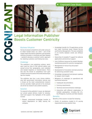 •    Cognizant Case Study




Legal Information Publisher
Boosts Customer Centricity

   Business Situation                                  •   Knowledge transfer for 33 applications across
                                                           two major functional areas: Shared Service
   Facing increased competition and under pressure
                                                           and Practice Management. This was completed
   to retain market share, our client — one of the
                                                           in 2.5 months between onsite and offshore
   largest legal information publishers and workflow
                                                           teams.
   solutions providers in Australia and New Zealand
   — wanted to develop a customer-centric approach     •   Ownership of complete IT support for editorial
   for retaining customers and finding new ones.           applications and technical support.

   Challenge                                           •   Use of offshore resources for product develop-
                                                           ment/enhancement for practice management.
   The publisher’s core publishing systems, which
   were used by close to 150 internal editors and      •   Management of resourcing and project
   spread across four geographies, were outdated           management.
   and needed migration or transformation. There       •   Development of innovation and best practices
   was also the threat of competition from open            for delivering consistent value.
   content sources focused on the small and boutique
   law firm market.
                                                       •   Knowledge management and domain roadmap
                                                           for deeper client insight.
   The publisher also has a very strong relation-      •   Mitigation of challenges on operational and
   ship with government information sources and            functional resources:
   is known as the most comprehensive research
   services provider. Eighty percent of its revenues
                                                           >   Inadequate documentation.

   are driven by research and content solutions.           >   Evolving requirements.

   Solution
                                                           >   Technical and environmental challenges.

   To respond to the publisher’s issues, we deployed
                                                           >   Interaction with different stakeholders in
                                                               multiple geographies, including the U.S.,
   our proven global delivery model for develop-
                                                               the Philippines, Australia and New Zealand.
   ment and support. Key highlights of the system
   include:                                            Benefits
                                                       Benefits of the solution include the following:
   •   Phased, compressed knowledge transfer to
       reduce dependence on SMEs leaving the           •   Center of excellence created to fit varying
       company.                                            requirements across solution lines.




   solutions overview | september 2011
 