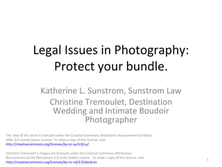 Legal Issues in Photography: Protect your bundle. Katherine L. Sunstrom, Sunstrom Law Christine Tremoulet, Destination Wedding and Intimate Boudoir Photographer The  text of this work is licensed under the Creative Commons Attribution-Noncommercial-Share Alike 3.0 United States License. To view a copy of this license, visit  http://creativecommons.org/licenses/by-nc-sa/3.0/us / Christine Tremoulet’s images are licensed under the Creative Commons Attribution-Noncommercial-No Derivatives 3.0 Unite States License.  To view a copy of this license, visit  http://creativecommons.org/licenses/by-nc-nd/2.0/deed.en 