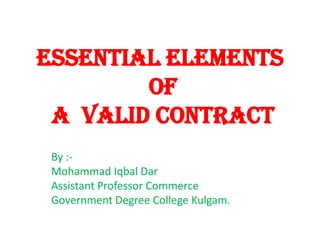 ESSENTIAL ELEMENTS
OF
A VALID CONTRACT
By :-
Mohammad Iqbal Dar
Assistant Professor Commerce
Government Degree College Kulgam.
 