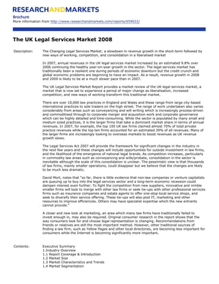 Brochure
More information from http://www.researchandmarkets.com/reports/659022/




The UK Legal Services Market 2008

Description:    The Changing Legal Services Market: a slowdown in revenue growth in the short-term followed by
                new ways of working, competition, and consolidation in a liberalised market

                In 2007, annual revenues in the UK legal services market increased by an estimated 9.8% over
                2006 continuing the healthy year-on-year growth in the sector. The legal services market has
                traditionally been a resilient one during periods of economic downturn but the credit crunch and
                global economic problems are beginning to have an impact. As a result, revenue growth in 2008
                and 2009 is likely to be at a much slower pace than in 2007.

                The UK Legal Services Market Report provides a market review of the UK legal services market, a
                market that is now set to experience a period of major change as liberalisation, increased
                competition, and new ways of working transform this traditional market.

                There are over 10,000 law practices in England and Wales and these range from large city-based
                international practices to sole traders on the high street. The range of work undertaken also varies
                considerably from areas such as conveyancing and will writing which is increasingly process-driven
                and commoditised through to corporate merger and acquisition work and corporate governance
                which can be highly detailed and time-consuming. While the sector is populated by many small and
                medium sized practices, it is the larger firms that take a dominant market share in terms of annual
                revenues. In 2007, for example, the top 100 UK law firms claimed almost 70% of total private
                practice revenues while the top ten firms accounted for an estimated 39% of all revenues. Many of
                the larger firms are increasingly looking to overseas markets to boost revenues as UK revenue
                growth slows.

                The Legal Services Act 2007 will provide the framework for significant changes in the industry in
                the next few years and these changes will include opportunities for outside investment in law firms,
                and the likelihood of the emergence of national legal brands. As competition increases, particularly
                in commodity law areas such as conveyancing and wills/probate, consolidation in the sector is
                inevitable although the scale of this consolidation is unclear. The pessimistic view is that thousands
                of law firms, mainly smaller operations, could disappear but we believe that the changes are likely
                to be much less dramatic.

                David Mort, notes that “so far, there is little evidence that non-law companies or venture capitalists
                are queuing up to buy into the legal services sector and a long-term economic recession could
                dampen interest even further. To fight the competition from new suppliers, innovative and nimble
                smaller firms will look to merge with other law firms or seek tie-ups with other professional services
                firms such as insurance companies and estate agents to offer one-stop local service shops, and
                seek to diversify their service offering. These tie-ups will also pool IT, marketing and other
                resources to improve efficiencies. Others may have specialist expertise which the new entrants
                cannot provide.”

                A closer and new look at marketing, an area which many law firms have traditionally failed to
                invest enough in, may also be required. Original consumer research in the report shows that the
                way consumers look for and choose legal representation is changing. Recommendations from
                friends or relatives are still the most important method. However, other traditional sources of
                finding a law firm, such as Yellow Pages and other local directories, are becoming less important for
                consumers while the Internet is becoming significantly more important.



Contents:       Executive Summary
                1.Industry Overview
                1.1 Report Coverage & Introduction
                1.2 Market Size
                1.3 Market Characteristics and Trends
                1.4 Market Segmentation
 