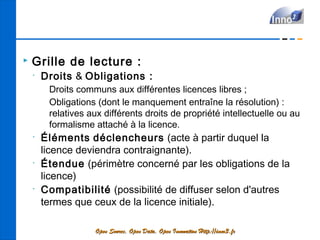    Grille de lecture :
    •
        Droits & Obligations :
         Droits communs aux différentes licences libres ;
         Obligations (dont le manquement entraîne la résolution) :
         relatives aux différents droits de propriété intellectuelle ou au
         formalisme attaché à la licence.
    •
        Éléments déclencheurs (acte à partir duquel la
        licence deviendra contraignante).
    •
        Étendue (périmètre concerné par les obligations de la
        licence)
    •
        Compatibilité (possibilité de diffuser selon d'autres
        termes que ceux de la licence initiale).

                    Open Source, Open Data, Open Innovation Http://inno3.fr
 