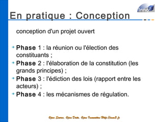 En pratique : Conception
    conception d'un projet ouvert

➔
  Phase 1 : la réunion ou l'élection des
  constituants ;
➔
  Phase 2 : l'élaboration de la constitution (les
  grands principes) ;
➔
  Phase 3 : l'édiction des lois (rapport entre les
  acteurs) ;
➔
  Phase 4 : les mécanismes de régulation.


               Open Source, Open Data, Open Innovation Http://inno3.fr
 