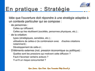 En pratique : Stratégie
 Idée que l'ouverture doit répondre à une stratégie adaptée à
 un contexte particulier qui se compose :
 •
     de personnes :
      Celles qui diffusent;
      Celles qui les réutilisent (sociétés, personnes physiques, etc.) ;
 •
     de la création:
      types (stratégiques, sensibles, etc.) ;
      utilisations de celles-ci (la combinaison avec               d'autres créations
      notamment) ;
      Développement de celle-ci ;
 •
     D'éléments externes (not. pression économique ou politique) :
      Quelles sont les pressions qui motivent cette diffusion ?
      Faut-il favoriser certains acteurs ?
      Y-a-t'il un risque concurrentiel ?


                       Open Source, Open Data, Open Innovation Http://inno3.fr
 