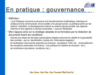 En pratique : gouvernance
   Définition :
        « [La Politique] concerne la structure et le fonctionnement (méthodique, théorique et
        pratique) d'une communauté, d'une société, d'un groupe social. La politique porte sur les
        actions, l’équilibre, le développement interne ou externe d[une] société, ses rapports
        internes et ses rapports à d'autres ensembles.  » (source Wikipedia)
   Elle s'appuie ainsi sur la stratégie adoptée et se formalise par la rédaction de
    documents fixant les conditions :
    •
        d'accès aux bases de données (prescriptions légales entourant la validité et l’opposabilité
        des contrats – par ex. identification, double clic, informations légales)) ;
    •
        de réutilisation (documents associés aux licences : exceptions, FAQ, etc. ; éventuellement
        les exceptions associées à la licence ; une politique en matière de marques ; etc.) ;
    •
        de contribution (procédure, conditions, etc.).




                             Open Source, Open Data, Open Innovation Http://inno3.fr
 