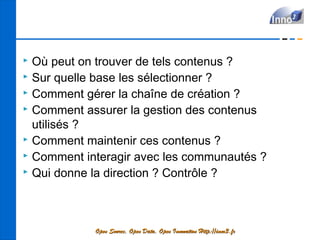  Où peut on trouver de tels contenus ?
 Sur quelle base les sélectionner ?
 Comment gérer la chaîne de création ?
 Comment assurer la gestion des contenus

  utilisés ?
 Comment maintenir ces contenus ?
 Comment interagir avec les communautés ?
 Qui donne la direction ? Contrôle ?




            Open Source, Open Data, Open Innovation Http://inno3.fr
 
