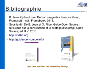 Bibliographie
   B. Jean, Option Libre. Du bon usage des licences libres.,
    Framasoft -- coll. Framabook, 2011.
   Sous la dir. De B. Jean et O. Flipo, Guide Open Source :
    réflexions sur la construction et le pilotage d'un projet Open
    Source, ed. ILV, 2010
   http://vvlibri.org
   http://guideopensource.info/




                   Open Source, Open Data, Open Innovation Http://inno3.fr
 