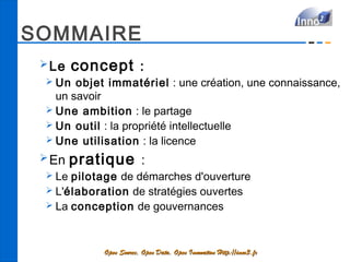 SOMMAIRE
 ➢ Le   concept  :
 ➢ Un  objet immatériel : une création, une connaissance,
   un savoir
 ➢ Une ambition : le partage
 ➢ Un outil : la propriété intellectuelle
 ➢ Une utilisation  : la licence

 ➢ En   pratique  :
 ➢ Le pilotage de démarches d'ouverture
 ➢ L'élaboration de stratégies ouvertes
 ➢ La conception de gouvernances




             Open Source, Open Data, Open Innovation Http://inno3.fr
 