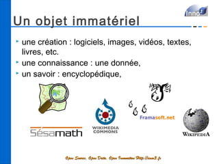 Un objet immatériel
 une création : logiciels, images, vidéos, textes,
  livres, etc.
 une connaissance : une donnée,
 un savoir : encyclopédique,




              Open Source, Open Data, Open Innovation Http://inno3.fr
 