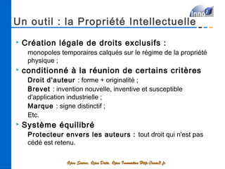 Un outil : la Propriété Intellectuelle
   Création légale de droits exclusifs :
     monopoles temporaires calqués sur le régime de la propriété
     physique ;
   conditionné à la réunion de certains critères
     Droit d'auteur : forme + originalité ;
     Brevet : invention nouvelle, inventive et susceptible
     d'application industrielle ;
     Marque : signe distinctif ;
     Etc.
   Système équilibré
     Protecteur envers les auteurs : tout droit qui n'est pas
     cédé est retenu.

                  Open Source, Open Data, Open Innovation Http://inno3.fr
 