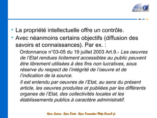    La propriété intellectuelle offre un contrôle.
   Avec néanmoins certains objectifs (diffusion des
    savoirs et connaissances). Par ex. :
     Ordonnance n°03-05 du 19 juillet 2003 Art.9.- Les oeuvres
     de l’Etat rendues licitement accessibles au public peuvent
     être librement utilisées à des fins non lucratives, sous
     réserve du respect de l’intégrité de l’oeuvre et de
     l’indication de la source.
     Il est entendu par oeuvres de l’Etat, au sens du présent
     article, les oeuvres produites et publiées par les différents
     organes de l’Etat, des collectivités locales et les
     établissements publics à caractère administratif.

                 Open Source, Open Data, Open Innovation Http://inno3.fr
 