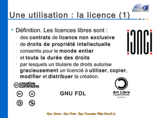 Une utilisation : la licence (1)
   Définition. Les licences libres sont :
    •
        des contrats de licence non exclusive
    •
        de droits de propriété intellectuelle
    •
        consentis pour le monde entier
    •
        et toute la durée des droits
    •
        par lesquels un titulaire de droits autorise
        gracieusement un licencié à utiliser, copier,
        modifier et distribuer la création.


                             GNU FDL


                   Open Source, Open Data, Open Innovation Http://inno3.fr
 