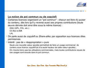 La notion de pot commun ou de copyleft
   Certaines licences organisent un "pot commun" : chacun est libre d'y puiser
    du contenu, dès lors qu'il y reverse aussi ses propres contributions (toute
    œuvre dérivée doit ainsi être sous la même licence) :
    •
        GNU (GPL, FDL, etc.) ;
    •
        CC-By(-x)-SA
    •
        LAL
   On parle aussi de copyleft ou Share-alike, par opposition aux licences dites
    permissives.
   Intérêt : pas de « réappropriation » pure
    •
        Seule une nouvelle valeur ajoutée permettrait de faire un usage commercial de
        contenu sous licence copyleft (et à la seule hauteur de cette valeur ajoutée) ;
    •
        On n'exclut donc pas les utilisations commerciales, mais toutes contributions issues de
        ces usages sont ensuite dans le pot commun.




                            Open Source, Open Data, Open Innovation Http://inno3.fr
 