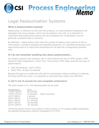 Legal Pasteurization Systems
What is pasteurization anyway?
Pasteurizing, in reference to milk and milk products, is a heat-treatment designed to kill
pathogens that cause disease, which may be present in raw milk. It is important to
understand that pasteurized products are not completely free of pathogens, but are
generally considered safer to consume.
By definition: Pasteurization shall mean the process of heating every particle of milk or
milk product, in properly designed and operated equipment, to a specified temperature and
held continuously at or above that temperature for at least the corresponding specified
time.
If I do not remember anything else about pasteurization…
Our typical customer who produces milk or milk products will use an HTST system. HTST
stands for High Temperature / Short Time. The acronym HTST helps recall the two keys of
pasteurization.
High Temperature: 161°F (72°C)
Short Time: at least 15 Seconds
Because the goal is to render the milk safe for consumption without curdling it or altering
the flavor profile too much, it is important to note that these metrics are CRITICAL.
Is 161°F and 15 seconds the only acceptable combination?
The short answer is no. The following table can be used:
Temperature__ Time_____
*145°F (63°C) 30 minutes
*161°F (72°C) 15 seconds (Most Common)
191°F (89°C) 1 second
194°F (90°C) 0.5 seconds
201°F (94°C) 0.1 seconds
204°F (96°C) .05 seconds
212°F (100°C) .01 seconds
*If the fat content of the milk product is 10% or more, or if it contains added sweeteners,
the specified temperature shall be increased by 5°F (3°C).
 