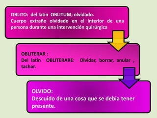 OBLITO: del latín OBLITUM; olvidado.
Cuerpo extraño olvidado en el interior de una
persona durante una intervención quirúrgica
OBLITERAR :
Del latín OBLITERARE: Olvidar, borrar, anular ,
tachar.
OLVIDO:
Descuido de una cosa que se debia tener
presente.
 