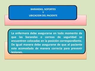 La enfermera debe asegurarse en todo momento de
que las barandas o correas de seguridad se
encuentren colocadas en la posición correspondiente.
De igual manera debe asegurarse de que el paciente
este acomodado de manera correcta para prevenir
lesiones.
BARANDAS, SOPORTES
Y
UBICACION DEL PACIENTE
 