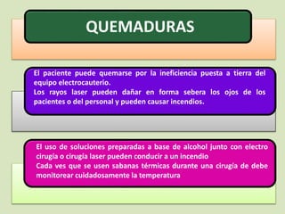 QUEMADURAS
El paciente puede quemarse por la ineficiencia puesta a tierra del
equipo electrocauterio.
Los rayos laser pueden dañar en forma sebera los ojos de los
pacientes o del personal y pueden causar incendios.
El uso de soluciones preparadas a base de alcohol junto con electro
cirugía o cirugía laser pueden conducir a un incendio
Cada ves que se usen sabanas térmicas durante una cirugía de debe
monitorear cuidadosamente la temperatura
 