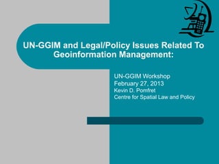 UN-GGIM and Legal/Policy Issues Related To
Geoinformation Management:
UN-GGIM Workshop
February 27, 2013
Kevin D. Pomfret
Centre for Spatial Law and Policy
 