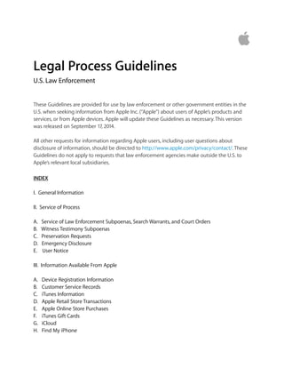  
! 
Legal Process Guidelines 
U.S. Law Enforcement 
! 
These Guidelines are provided for use by law enforcement or other government entities in the 
U.S. when seeking information from Apple Inc. (“Apple”) about users of Apple’s products and 
services, or from Apple devices. Apple will update these Guidelines as necessary. This version 
was released on September 17, 2014. 
All other requests for information regarding Apple users, including user questions about 
disclosure of information, should be directed to http://www.apple.com/privacy/contact/. These 
Guidelines do not apply to requests that law enforcement agencies make outside the U.S. to 
Apple’s relevant local subsidiaries. 
INDEX 
! 
I. General Information 
! 
II. Service of Process 
! 
A. Service of Law Enforcement Subpoenas, Search Warrants, and Court Orders 
B. Witness Testimony Subpoenas 
C. Preservation Requests 
D. Emergency Disclosure 
E. User Notice 
! 
III. Information Available From Apple 
! 
A. Device Registration Information 
B. Customer Service Records 
C. iTunes Information 
D. Apple Retail Store Transactions 
E. Apple Online Store Purchases 
F. iTunes Gift Cards 
G. iCloud 
H. Find My iPhone 
 