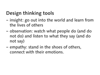 Design thinking tools
-  insight: go out into the world and learn from
the lives of others
-  observation: watch what people do (and do
not do) and listen to what they say (and do
not say)
-  empathy: stand in the shoes of others,
connect with their emotions.
 