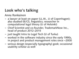 Look who’s talking
Anna Ronkainen
-  a lawyer at least on paper (LL.M., U of Copenhagen);
also studied EE/CS, linguistics; researcher in
computational legal theory (U of Helsinki)
-  Chief Scientist and co-founder, TrademarkNow Inc.,
head of product 2012–2015
-  just taught Intro to Legal Tech (U of Turku)
-  worked in the software industry since the early 1990s,
in project and product management roles since ~2000
-  serious design (especially typography) geek; occasional
usability scholar as well
 