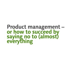 Product management –
or how to succeed by
saying no to (almost)
everything
 