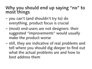 Why you should end up saying “no” to
most things
-  you can’t (and shouldn’t try to) do
everything, product focus is crucial
-  (most) end-users are not designers: their
suggested “improvements” would usually
make the product worse
-  still, they are indicative of real problems and
tell where you should dig deeper to find out
what the actual problems are and how to
best address them
 