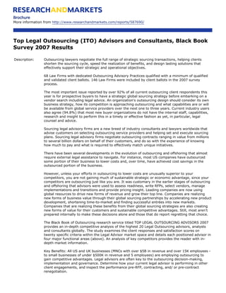 Brochure
More information from http://www.researchandmarkets.com/reports/587690/




Top Legal Outsourcing (ITO) Advisors and Consultants, Black Book
Survey 2007 Results

Description:    Outsourcing lawyers negotiate the full range of strategic sourcing transactions, helping clients
                shorten the sourcing cycle, speed the realization of benefits, and design lasting solutions that
                effectively support their strategic and operational objectives.

                68 Law Firms with dedicated Outsourcing Advisory Practices qualified with a minimum of qualified
                and validated client ballots. 146 Law Firms were included by client ballots in the 2007 survey
                process.

                The most important issue reported by over 92% of all current outsourcing client respondents this
                year is for prospective buyers to have a strategic global sourcing strategy before embarking on a
                vendor search including legal advice. An organization's outsourcing design should consider its own
                business strategy, how its competition is approaching outsourcing and what capabilities are or will
                be available from global service providers over the next one to three years. Current industry users
                also agree (94.8%) that most new buyer organizations do not have the internal staff, capabilities,
                research and insight to perform this in a timely or effective fashion as yet, in particular, legal
                counsel and advice.

                Sourcing legal advisory firms are a new breed of industry consultants and lawyers worldwide that
                advise customers on selecting outsourcing service providers and helping set and execute sourcing
                plans. Sourcing legal advisory firms negotiate outsourcing contracts ranging in value from millions
                to several billion dollars on behalf of their customers, and do so with the experience of knowing
                how much to pay and what is required to effectively match unique initiatives.

                There have been several developments in the evolution of outsourcing and offshoring that almost
                require external legal assistance to navigate. For instance, most US companies have outsourced
                some portion of their business to lower costs and, over time, have achieved cost savings in the
                outsourced portion of the business.

                However, unless your efforts in outsourcing to lower costs are unusually superior to your
                competitors, you are not gaining much of sustainable strategic or economic advantage, since your
                competitors are outsourcing just like you are. It was customary in the earlier stages of outsourcing
                and offshoring that advisors were used to assess readiness, write RFPs, select vendors, manage
                implementations and transitions and provide pricing insight. Leading companies are now using
                global resources to drive new forms of revenue and grow their top line. Companies are realizing
                new forms of business value through their global sourcing partnerships by accelerating new product
                development, shortening time-to-market and finding successful entrées into new markets.
                Companies that are realizing these benefits from their global sourcing strategies are also creating
                new forms of value for their customers and sustainable competitive advantages. Still, most aren’t
                prepared internally to make these decisions alone and those that do report regretting that choice.

                The Black Book of Outsourcing research service titled TOP LEGAL OUTSOURCING ADVISORS 2007
                provides an in-depth competitive analysis of the highest 20 Legal Outsourcing advisors, analysts
                and consultants globally. The study examines the client responses and satisfaction scores on
                twenty specific criteria within the Legal Advisor market space and details each positioned advisor in
                four major functional areas (above). An analysis of key competitors provides the reader with in-
                depth market information.

                Key Benefits: All US and UK businesses (MNCs with over $5B in revenue and over 15K employees -
                to small businesses of under $500K in revenue and 5 employees) are employing outsourcing to
                gain competitive advantages. Legal advisors are often key to the outsourcing decision-making,
                implementation and governance. Determine how your current legal advisor is performing in other
                client engagements, and inspect the performance pre-RFP, contracting, and/ or pre-contract
                renegotiation.
 