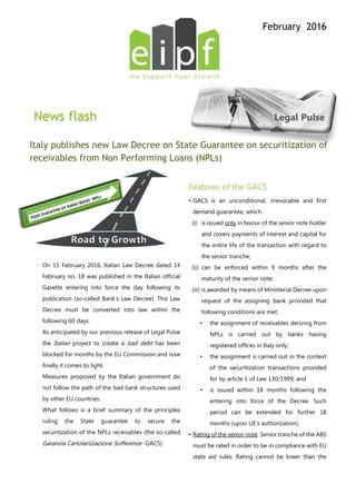 February 2016
News flash Legal Pulse
Italy publishes new Law Decree on State Guarantee on securitization of
receivables from Non Performing Loans (NPLs)
On 15 February 2016, Italian Law Decree dated 14
February no. 18 was published in the Italian official
Gazette entering into force the day following its
publication (so-called Bank’s Law Decree). This Law
Decree must be converted into law within the
following 60 days.
As anticipated by our previous release of Legal Pulse
the Italian project to create a bad debt has been
blocked for months by the EU Commission and now
finally it comes to light.
Measures proposed by the Italian government do
not follow the path of the bad bank structures used
by other EU countries.
What follows is a brief summary of the principles
ruling the State guarantee to secure the
securitization of the NPLs receivables (the so-called
Garanzia Cartolarizzazione Sofferenze -GACS)
Features of the GACS
• GACS is an unconditional, irrevocable and first
demand guarantee, which:
(i) is issued only in favour of the senior note holder
and covers payments of interest and capital for
the entire life of the transaction with regard to
the senior tranche;
(ii) can be enforced within 9 months after the
maturity of the senior note;
(iii) is awarded by means of Ministerial Decree upon
request of the assigning bank provided that
following conditions are met:
• the assignment of receivables deriving from
NPLs is carried out by banks having
registered offices in Italy only;
• the assignment is carried out in the context
of the securitization transactions provided
for by article 1 of Law 130/1999; and
• is issued within 18 months following the
entering into force of the Decree. Such
period can be extended for further 18
months (upon UE’s authorization).
• Rating of the senior note: Senior tranche of the ABS
must be rated in order to be in compliance with EU
state aid rules. Rating cannot be lower than the
Road to Growth
 