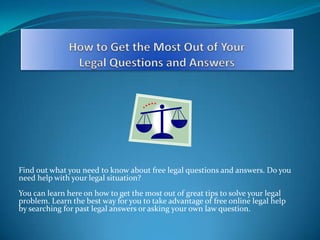 How to Get the Most Out of Your Legal Questions and Answers Find out what you need to know about free legal questions and answers. Do you need help with your legal situation?You can learn here on how to get the most out of great tips to solve your legal problem. Learn the best way for you to take advantage of free online legal help by searching for past legal answers or asking your own law question. 