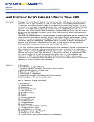 Brochure
More information from http://www.researchandmarkets.com/reports/339702/




Legal Information Buyer's Guide and Reference Manual 2006

Description:    The Legal Information Buyer's Guide & Reference Manual is the leading and most comprehensive
                consumer guide to legal information in print. The 2006 edition, which updates and replaces the
                2005 edition, includes updated information on thousands of legal information products, including
                reviews of over 1,400 legal treatises and specialty titles (including dozens of new titles). The book
                contains current bibliographic and pricing information on over 1,600 state primary law and
                secondary titles, and hundreds of additional products, including federal statutes, state and federal
                digests, legal encyclopedias, annotated reports, citators, administrative codes, legal newspapers,
                CD-ROMs, and much more.
                This book was primarily written to address the needs of the solo practitioner and the attorney in the
                small or medium-sized law firm operating without a law librarian, but will also serve as a valuable
                resource in a variety of law, academic and public libraries. It is based on the assumption that while
                lawyers are highly educated people, sophisticated in their knowledge of the law, they often lack
                even the most rudimentary understanding of the ways of legal publishing and the marketing
                techniques which unnecessarily siphon away their hard-earned dollars.

                It has been estimated that the average lawyer spends more than $4,000 per year on information, a
                figure greater than that of any other professional and more than six times that of the average
                doctor. A major portion of that $4,000 is wasted, either because many of the materials are poorly
                selected, are never or rarely used, are ill suited to the lawyer's specialty, or are overpriced. With
                the help of this book the average practitioner could reduce his or her expenditures for legal
                information by 50% without any essential loss of utility or currency. Applied judiciously, the
                information and strategies presented in this book will save you thousands of dollars in unnecessary
                expenditures over the course of your legal career.



Contents:       1.   Introduction
                2.   A Brief History of Legal Publishing
                3.   Taking On the Legal Publishers: the Making of the FTC Guides
                4.   Building and Maintaining Your Law Library
                5.   Evaluating Legal Materials
                6.   The Question of Supplements
                7.   Unsolicited Shipments, Telemarketing and Other Practices
                8.   Used Law Books: The Economical Alternative

                Part II: Categories of Legal Publications

                9. State Statutes
                10. Federal Statutes
                11. Regulations
                12. Municipal Ordinances
                13. Case Reporters
                14. Annotated Reports
                15. Digests
                16. Citators
                17. Legal Encyclopedias
                18. Looseleaf Services
                19. Legal Periodicals
                20. Legal Newspapers
                21. Legal Newsletters
                22. General Law-Related Reference Titles
                23. Legal Acquisitions Toolbox
                24. Legal Resources on CD-ROM
                25. Computer-Assisted Legal Research
                26. Finding Law on the Internet
                27. Legal Treatises: Administrative Law to Zoning (253 Pages)
 