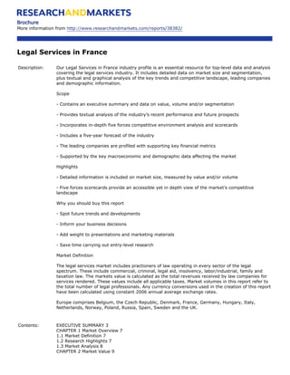 Brochure
More information from http://www.researchandmarkets.com/reports/38382/




Legal Services in France

Description:    Our Legal Services in France industry profile is an essential resource for top-level data and analysis
                covering the legal services industry. It includes detailed data on market size and segmentation,
                plus textual and graphical analysis of the key trends and competitive landscape, leading companies
                and demographic information.

                Scope

                - Contains an executive summary and data on value, volume and/or segmentation

                - Provides textual analysis of the industry’s recent performance and future prospects

                - Incorporates in-depth five forces competitive environment analysis and scorecards

                - Includes a five-year forecast of the industry

                - The leading companies are profiled with supporting key financial metrics

                - Supported by the key macroeconomic and demographic data affecting the market

                Highlights

                - Detailed information is included on market size, measured by value and/or volume

                - Five forces scorecards provide an accessible yet in depth view of the market’s competitive
                landscape

                Why you should buy this report

                - Spot future trends and developments

                - Inform your business decisions

                - Add weight to presentations and marketing materials

                - Save time carrying out entry-level research

                Market Definition

                The legal services market includes practioners of law operating in every sector of the legal
                spectrum. These include commercial, criminal, legal aid, insolvency, labor/industrial, family and
                taxation law. The markets value is calculated as the total revenues received by law companies for
                services rendered. These values include all applicable taxes. Market volumes in this report refer to
                the total number of legal professionals. Any currency conversions used in the creation of this report
                have been calculated using constant 2006 annual average exchange rates.

                Europe comprises Belgium, the Czech Republic, Denmark, France, Germany, Hungary, Italy,
                Netherlands, Norway, Poland, Russia, Spain, Sweden and the UK.



Contents:       EXECUTIVE SUMMARY 3
                CHAPTER 1 Market Overview 7
                1.1 Market Definition 7
                1.2 Research Highlights 7
                1.3 Market Analysis 8
                CHAPTER 2 Market Value 9
 