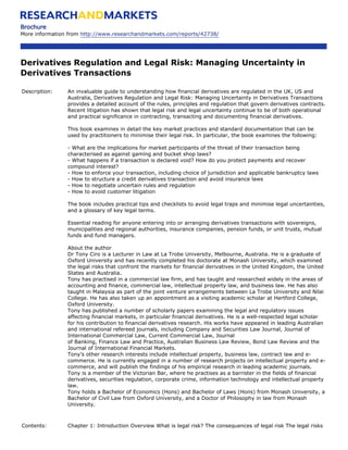 Brochure
More information from http://www.researchandmarkets.com/reports/42738/




Derivatives Regulation and Legal Risk: Managing Uncertainty in
Derivatives Transactions

Description:    An invaluable guide to understanding how financial derivatives are regulated in the UK, US and
                Australia, Derivatives Regulation and Legal Risk: Managing Uncertainty in Derivatives Transactions
                provides a detailed account of the rules, principles and regulation that govern derivatives contracts.
                Recent litigation has shown that legal risk and legal uncertainty continue to be of both operational
                and practical significance in contracting, transacting and documenting financial derivatives.

                This book examines in detail the key market practices and standard documentation that can be
                used by practitioners to minimise their legal risk. In particular, the book examines the following:

                - What are the implications for market participants of the threat of their transaction being
                characterised as against gaming and bucket shop laws?
                - What happens if a transaction is declared void? How do you protect payments and recover
                compound interest?
                - How to enforce your transaction, including choice of jurisdiction and applicable bankruptcy laws
                - How to structure a credit derivatives transaction and avoid insurance laws
                - How to negotiate uncertain rules and regulation
                - How to avoid customer litigation

                The book includes practical tips and checklists to avoid legal traps and minimise legal uncertainties,
                and a glossary of key legal terms.

                Essential reading for anyone entering into or arranging derivatives transactions with sovereigns,
                municipalities and regional authorities, insurance companies, pension funds, or unit trusts, mutual
                funds and fund managers.

                About the author
                Dr Tony Ciro is a Lecturer in Law at La Trobe University, Melbourne, Australia. He is a graduate of
                Oxford University and has recently completed his doctorate at Monash University, which examined
                the legal risks that confront the markets for financial derivatives in the United Kingdom, the United
                States and Australia.
                Tony has practised in a commercial law firm, and has taught and researched widely in the areas of
                accounting and finance, commercial law, intellectual property law, and business law. He has also
                taught in Malaysia as part of the joint venture arrangements between La Trobe University and Nilai
                College. He has also taken up an appointment as a visiting academic scholar at Hertford College,
                Oxford University.
                Tony has published a number of scholarly papers examining the legal and regulatory issues
                affecting financial markets, in particular financial derivatives. He is a well-respected legal scholar
                for his contribution to financial derivatives research. His works have appeared in leading Australian
                and international refereed journals, including Company and Securities Law Journal, Journal of
                International Commercial Law, Current Commercial Law, Journal
                of Banking, Finance Law and Practice, Australian Business Law Review, Bond Law Review and the
                Journal of International Financial Markets.
                Tony’s other research interests include intellectual property, business law, contract law and e-
                commerce. He is currently engaged in a number of research projects on intellectual property and e-
                commerce, and will publish the findings of his empirical research in leading academic journals.
                Tony is a member of the Victorian Bar, where he practises as a barrister in the fields of financial
                derivatives, securities regulation, corporate crime, information technology and intellectual property
                law.
                Tony holds a Bachelor of Economics (Hons) and Bachelor of Laws (Hons) from Monash University, a
                Bachelor of Civil Law from Oxford University, and a Doctor of Philosophy in law from Monash
                University.



Contents:       Chapter 1: Introduction Overview What is legal risk? The consequences of legal risk The legal risks
 