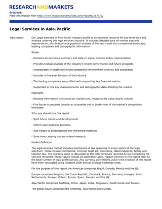 Brochure
More information from http://www.researchandmarkets.com/reports/367972/




Legal Services in Asia-Pacific

Description:    Our Legal Services in Asia-Pacific industry profile is an essential resource for top-level data and
                analysis covering the legal services industry. It includes detailed data on market size and
                segmentation, plus textual and graphical analysis of the key trends and competitive landscape,
                leading companies and demographic information.

                Scope

                - Contains an executive summary and data on value, volume and/or segmentation

                - Provides textual analysis of the industry’s recent performance and future prospects

                - Incorporates in-depth five forces competitive environment analysis and scorecards

                - Includes a five-year forecast of the industry

                - The leading companies are profiled with supporting key financial metrics

                - Supported by the key macroeconomic and demographic data affecting the market

                Highlights

                - Detailed information is included on market size, measured by value and/or volume

                - Five forces scorecards provide an accessible yet in depth view of the market’s competitive
                landscape

                Why you should buy this report

                - Spot future trends and developments

                - Inform your business decisions

                - Add weight to presentations and marketing materials

                - Save time carrying out entry-level research

                Market Definition

                The legal services market includes practioners of law operating in every sector of the legal
                spectrum. These include commercial, criminal, legal aid, insolvency, labor/industrial, family and
                taxation law. The markets value is calculated as the total revenues received by law companies for
                services rendered. These values include all applicable taxes. Market volumes in this report refer to
                the total number of legal professionals. Any currency conversions used in the creation of this report
                have been calculated using constant 2006 annual average exchange rates.

                For the purpose of this report the Americas comprises Brazil, Canada, Mexico and the US.

                Europe comprises Belgium, the Czech Republic, Denmark, France, Germany, Hungary, Italy,
                Netherlands, Norway, Poland, Russia, Spain, Sweden and the UK.

                Asia-Pacific comprises Australia, China, Japan, India, Singapore, South Korea and Taiwan.

                The global figure comprises the Americas, Asia-Pacific and Europe.
 