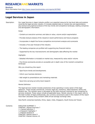Brochure
More information from http://www.researchandmarkets.com/reports/367969/




Legal Services in Japan

Description:    Our Legal Services in Japan industry profile is an essential resource for top-level data and analysis
                covering the legal services industry. It includes detailed data on market size and segmentation,
                plus textual and graphical analysis of the key trends and competitive landscape, leading companies
                and demographic information.

                Scope

                - Contains an executive summary and data on value, volume and/or segmentation

                - Provides textual analysis of the industry’s recent performance and future prospects

                - Incorporates in-depth five forces competitive environment analysis and scorecards

                - Includes a five-year forecast of the industry

                - The leading companies are profiled with supporting key financial metrics

                - Supported by the key macroeconomic and demographic data affecting the market

                Highlights

                - Detailed information is included on market size, measured by value and/or volume

                - Five forces scorecards provide an accessible yet in depth view of the market’s competitive
                landscape

                Why you should buy this report

                - Spot future trends and developments

                - Inform your business decisions

                - Add weight to presentations and marketing materials

                - Save time carrying out entry-level research

                Market Definition

                The legal services market includes practioners of law operating in every sector of the legal
                spectrum. These include commercial, criminal, legal aid, insolvency, labor/industrial, family and
                taxation law. The markets value is calculated as the total revenues received by law companies for
                services rendered. These values include all applicable taxes. Market volumes in this report refer to
                the total number of legal professionals. Any currency conversions used in the creation of this report
                have been calculated using constant 2006 annual average exchange rates.

                Asia-Pacific comprises Australia, China, Japan, India, Singapore, South Korea and Taiwan.



Contents:       EXECUTIVE SUMMARY 3
                CHAPTER 1 Market Overview 7
                1.1 Market Definition 7
                1.2 Research Highlights 7
                1.3 Market Analysis 8
                CHAPTER 2 Market Value 9
                CHAPTER 3 Market Volume 10
 