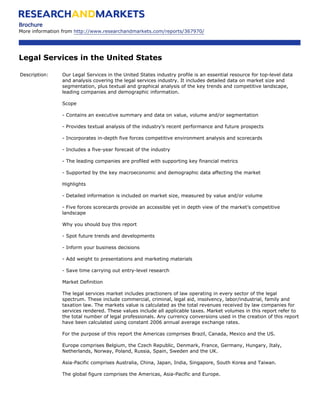 Brochure
More information from http://www.researchandmarkets.com/reports/367970/




Legal Services in the United States

Description:    Our Legal Services in the United States industry profile is an essential resource for top-level data
                and analysis covering the legal services industry. It includes detailed data on market size and
                segmentation, plus textual and graphical analysis of the key trends and competitive landscape,
                leading companies and demographic information.

                Scope

                - Contains an executive summary and data on value, volume and/or segmentation

                - Provides textual analysis of the industry’s recent performance and future prospects

                - Incorporates in-depth five forces competitive environment analysis and scorecards

                - Includes a five-year forecast of the industry

                - The leading companies are profiled with supporting key financial metrics

                - Supported by the key macroeconomic and demographic data affecting the market

                Highlights

                - Detailed information is included on market size, measured by value and/or volume

                - Five forces scorecards provide an accessible yet in depth view of the market’s competitive
                landscape

                Why you should buy this report

                - Spot future trends and developments

                - Inform your business decisions

                - Add weight to presentations and marketing materials

                - Save time carrying out entry-level research

                Market Definition

                The legal services market includes practioners of law operating in every sector of the legal
                spectrum. These include commercial, criminal, legal aid, insolvency, labor/industrial, family and
                taxation law. The markets value is calculated as the total revenues received by law companies for
                services rendered. These values include all applicable taxes. Market volumes in this report refer to
                the total number of legal professionals. Any currency conversions used in the creation of this report
                have been calculated using constant 2006 annual average exchange rates.

                For the purpose of this report the Americas comprises Brazil, Canada, Mexico and the US.

                Europe comprises Belgium, the Czech Republic, Denmark, France, Germany, Hungary, Italy,
                Netherlands, Norway, Poland, Russia, Spain, Sweden and the UK.

                Asia-Pacific comprises Australia, China, Japan, India, Singapore, South Korea and Taiwan.

                The global figure comprises the Americas, Asia-Pacific and Europe.
 