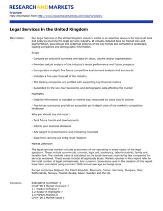 Brochure
More information from http://www.researchandmarkets.com/reports/38384/




Legal Services in the United Kingdom

Description:    Our Legal Services in the United Kingdom industry profile is an essential resource for top-level data
                and analysis covering the legal services industry. It includes detailed data on market size and
                segmentation, plus textual and graphical analysis of the key trends and competitive landscape,
                leading companies and demographic information.

                Scope

                - Contains an executive summary and data on value, volume and/or segmentation

                - Provides textual analysis of the industry’s recent performance and future prospects

                - Incorporates in-depth five forces competitive environment analysis and scorecards

                - Includes a five-year forecast of the industry

                - The leading companies are profiled with supporting key financial metrics

                - Supported by the key macroeconomic and demographic data affecting the market

                Highlights

                - Detailed information is included on market size, measured by value and/or volume

                - Five forces scorecards provide an accessible yet in depth view of the market’s competitive
                landscape

                Why you should buy this report

                - Spot future trends and developments

                - Inform your business decisions

                - Add weight to presentations and marketing materials

                - Save time carrying out entry-level research

                Market Definition

                The legal services market includes practioners of law operating in every sector of the legal
                spectrum. These include commercial, criminal, legal aid, insolvency, labor/industrial, family and
                taxation law. The markets value is calculated as the total revenues received by law companies for
                services rendered. These values include all applicable taxes. Market volumes in this report refer to
                the total number of legal professionals. Any currency conversions used in the creation of this report
                have been calculated using constant 2006 annual average exchange rates.

                Europe comprises Belgium, the Czech Republic, Denmark, France, Germany, Hungary, Italy,
                Netherlands, Norway, Poland, Russia, Spain, Sweden and the UK.



Contents:       EXECUTIVE SUMMARY 3
                CHAPTER 1 Market Overview 7
                1.1 Market Definition 7
                1.2 Research Highlights 7
                1.3 Market Analysis 8
                CHAPTER 2 Market Value 9
 