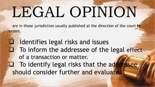 are in those jurisdiction usually published at the direction of the court to
extent.
 Identifies legal risks and issues
 To inform the addressee of the legal effect
of a transaction or matter.
 To identify legal risks that the addressee
should consider further and evaluate.
LEGAL OPINION
 