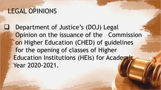 LEGAL OPINIONS
 Department of Justice’s (DOJ) Legal
Opinion on the issuance of the Commission
on Higher Education (CHED) of guidelines
for the opening of classes of Higher
Education Institutions (HEIs) for Academic
Year 2020-2021.
 