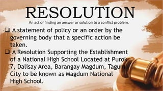 An act of finding an answer or solution to a conflict problem.
RESOLUTION
 A statement of policy or an order by the
governing body that a specific action be
taken.
 A Resolution Supporting the Establishment
of a National High School Located at Purok
7, Dalisay Area, Barangay Magdum, Tagum
City to be known as Magdum National
High School.
 