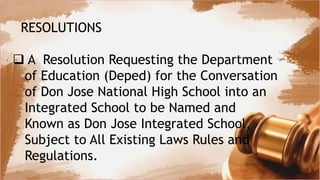 RESOLUTIONS
 A Resolution Requesting the Department
of Education (Deped) for the Conversation
of Don Jose National High School into an
Integrated School to be Named and
Known as Don Jose Integrated School,
Subject to All Existing Laws Rules and
Regulations.
 