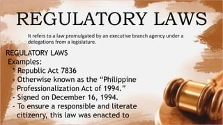 REGULATORY LAWS
It refers to a law promulgated by an executive branch agency under a
delegations from a legislature.
REGULATORY LAWS
Examples:
* Republic Act 7836
- Otherwise known as the “Philippine
Professionalization Act of 1994.”
- Signed on December 16, 1994.
- To ensure a responsible and literate
citizenry, this law was enacted to
 