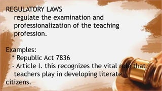 REGULATORY LAWS
regulate the examination and
professionalization of the teaching
profession.
Examples:
* Republic Act 7836
- Article I. this recognizes the vital role that
teachers play in developing literate
citizens.
 