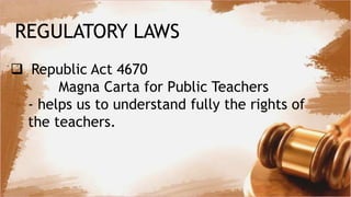 REGULATORY LAWS
 Republic Act 4670
Magna Carta for Public Teachers
- helps us to understand fully the rights of
the teachers.
 
