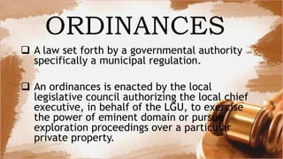  A law set forth by a governmental authority
specifically a municipal regulation.
 An ordinances is enacted by the local
legislative council authorizing the local chief
executive, in behalf of the LGU, to exercise
the power of eminent domain or pursue
exploration proceedings over a particular
private property.
ORDINANCES
 