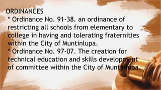 ORDINANCES
* Ordinance No. 91-38. an ordinance of
restricting all schools from elementary to
college in having and tolerating fraternities
within the City of Muntinlupa.
* Ordinance No. 97-07. The creation for
technical education and skills development
of committee within the City of Muntinlupa.
 