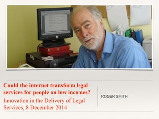 Could the internet transform legal 
services for people on low incomes? 
Innovation in the Delivery of Legal 
Services, 8 December 2014 
ROGER SMITH 
 
