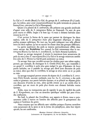 - 23 1 -
Le Gal et S. nivalis (Boud.) Le Gal, du groupe de S. umbrarum (Fr.) Lamb.
qui, lui...même, peut avoir exceptionnellement les poils terminés en pinces de
homard (var. cancrina Le Gal et Romagnesi).
Quant à la pilosité de S. umbrarum, elle présente une grande similitude
d'aspect avec celle de S. patagonica Rehm ex Gamundi. Ce sont de gros
poils courts et effilés, larges à la base (47 iL) mais à cloisons latérales assez
minces (4 à 6 (1).
C'est surtout la forme de la spore qui permet de distinguer les deux
espèces, celle de S. patagonica étant plus largement elliptique et même
parfois presque sphérique. En tout cas, les poils indiquent une telle affinité
entre les deux espèces, qu'on ne saurait les classer dans des groupes différents.
La partie supérieure des poils se montre particulièrement effilée dans
notre section des Scutelliniae Svr. emend. Le Gal, notamment chez la var.
terrigena (Karst.) Le Gal du S. scutellata (L. ex Saint...Amans) Lambotte.
Quant au serrage marginal, il atteint le maximum (une soixantaine de
poils au mm.) chez S. macrospora (Svr.) Le Gal et le serrage minimum semble
être celui de S. Heimii Le Gal (6 poils seulement au mm.).
Ce serrage, bien que variable suivant les récoltes pour une même espèce,
permet, par exemple, de distinguer le S. Gintlii (Vel.) Svr., qui ressemble à
un grand S. scutellata à poils plus gros malgré le peu d'épaisseur de leurs
parois latérales, car il possède un serrage peu élevé (une douzaine de poils
au mm.), alors que chez le scutellata, le serrage se situe entre 20 et 30 poils
au mm.
Le serrage marginal permet encore de séparer du S. scutellata le S. cervo...
rum (Vel.) Svrcek, souvent confondu avec lui. Le S. cervorum a des poils
raides et grossiers. aux parois latérales épaisses, et sa pilosité ne dépasse guère
une douzaine d'unités au mm., alors qu'elle atteint 20 à 30 unités chez le
scutellata, qui est muni de poils plus étroits aux cloisons latérales moins
épaisses.
Enfin, nous ne manquerons pas de signaler le peu de rigidité des poils
de S. Kerguelensis, car c'est un caractère spécifique valable qui peut éviter
des confusions.
En bref, la pilosité des Scutellinia, aux aspects si divers, nous a puis...
samment aidée à mettre en lumière des affinités pour le groupement des
espèces à rintérieur du genre.
Nous croyons que ces affinités sont valables puisque d'autres caractères
tirés notamment de la spore et de la forme des paraphyses, dans leur région
apicale, les ont confirmées.
Muséum National d'Histoire Naturelle,
Laboratoire de Cryptogamie, 12, rue de Buffon, 75005 Paris.
 